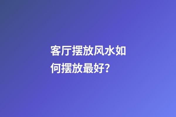 客厅摆放风水如何摆放最好？