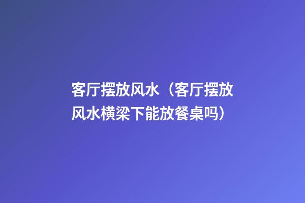 客厅摆放风水（客厅摆放风水横梁下能放餐桌吗）