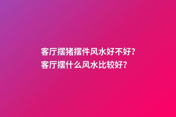 客厅摆猪摆件风水好不好？客厅摆什么风水比较好？