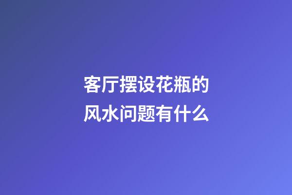 客厅摆设花瓶的风水问题有什么