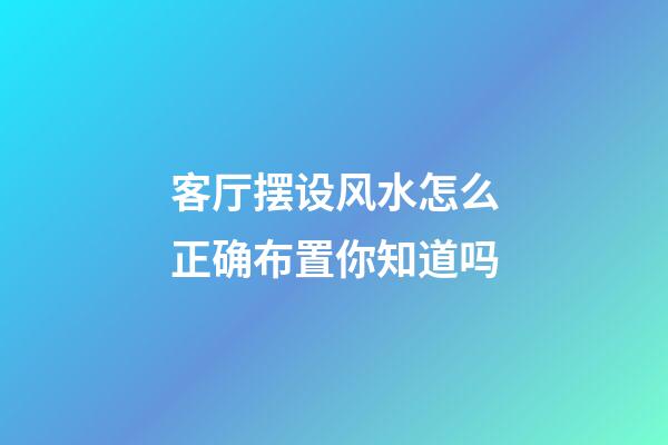 客厅摆设风水怎么正确布置你知道吗