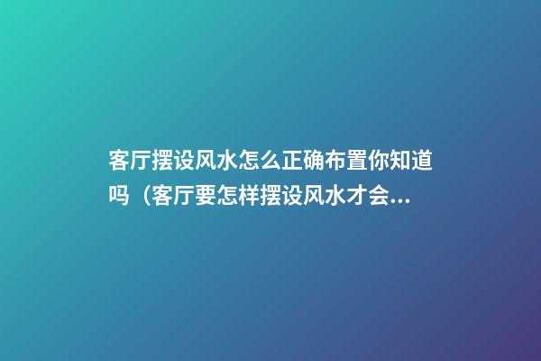 客厅摆设风水怎么正确布置你知道吗（客厅要怎样摆设风水才会好）