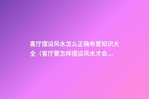 客厅摆设风水怎么正确布置知识大全（客厅要怎样摆设风水才会好）