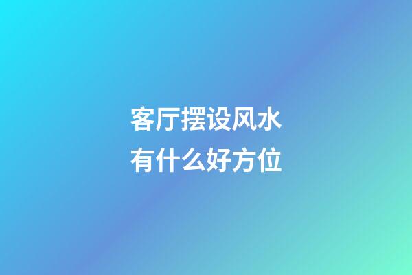 客厅摆设风水有什么好方位