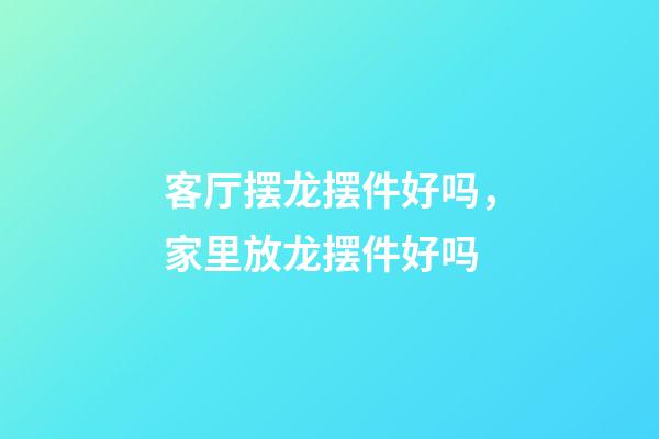 客厅摆龙摆件好吗，家里放龙摆件好吗