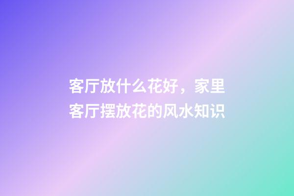 客厅放什么花好，家里客厅摆放花的风水知识