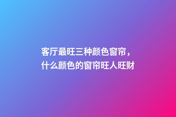 客厅最旺三种颜色窗帘，什么颜色的窗帘旺人旺财