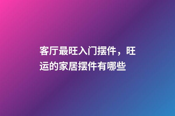 客厅最旺入门摆件，旺运的家居摆件有哪些