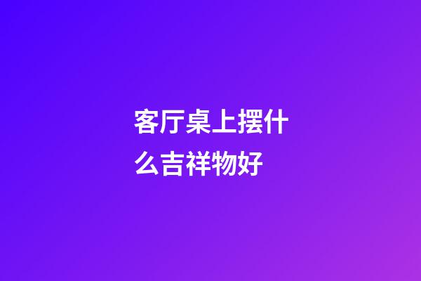 客厅桌上摆什么吉祥物好