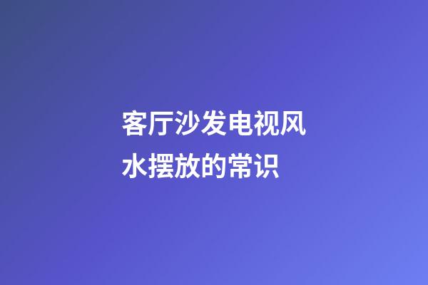 客厅沙发电视风水摆放的常识