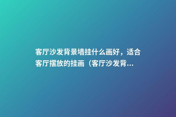 客厅沙发背景墙挂什么画好，适合客厅摆放的挂画（客厅沙发背景墙适合挂什么样的画）