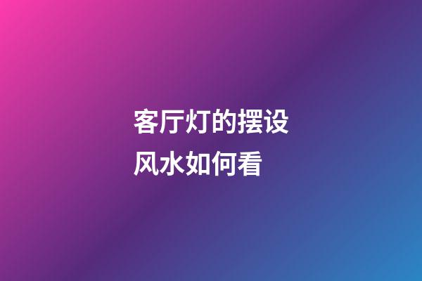 客厅灯的摆设风水如何看