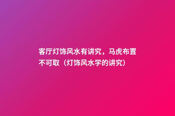 客厅灯饰风水有讲究，马虎布置不可取（灯饰风水学的讲究）