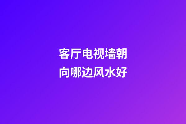 客厅电视墙朝向哪边风水好