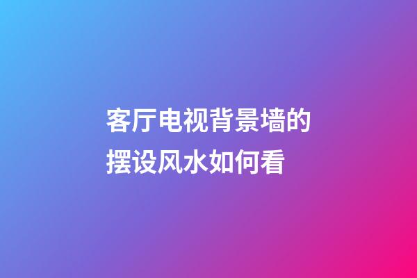客厅电视背景墙的摆设风水如何看
