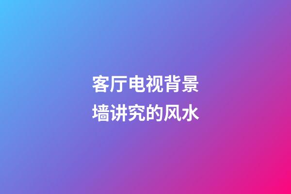 客厅电视背景墙讲究的风水