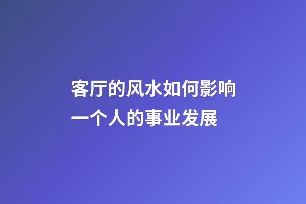 客厅的风水如何影响一个人的事业发展