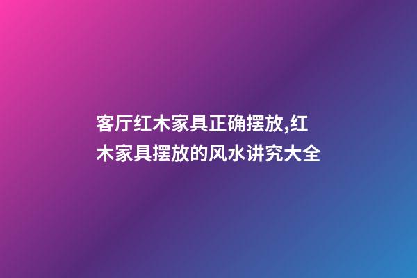 客厅红木家具正确摆放,红木家具摆放的风水讲究大全-第1张-观点-玄机派