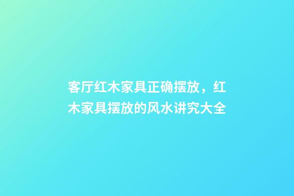客厅红木家具正确摆放，红木家具摆放的风水讲究大全-第1张-观点-玄机派