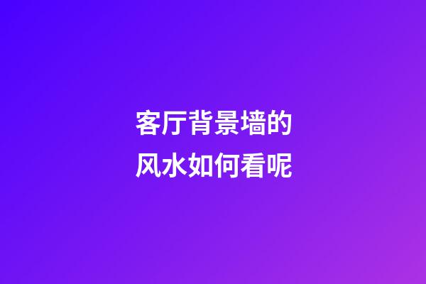 客厅背景墙的风水如何看呢