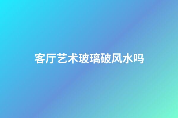 客厅艺术玻璃破风水吗
