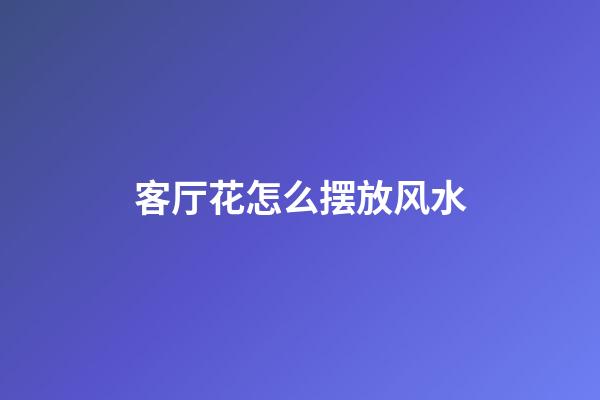 客厅花怎么摆放风水