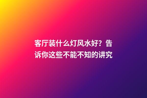 客厅装什么灯风水好？告诉你这些不能不知的讲究