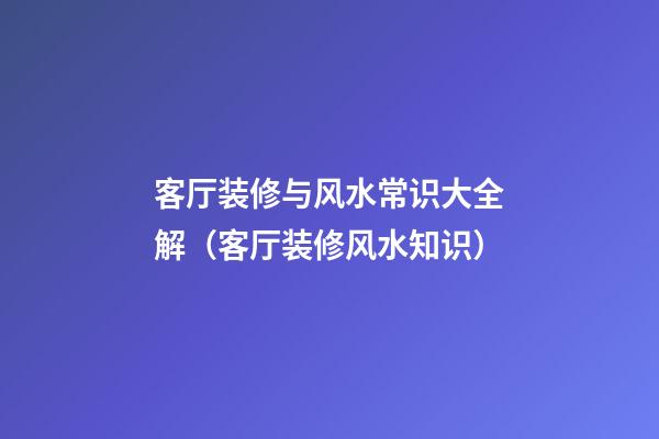 客厅装修与风水常识大全解（客厅装修风水知识）