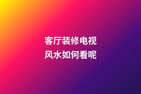 客厅装修电视风水如何看呢