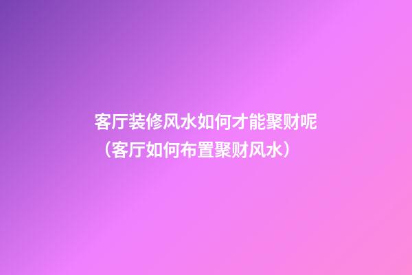 客厅装修风水如何才能聚财呢（客厅如何布置聚财风水）