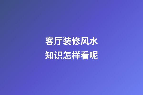 客厅装修风水知识怎样看呢