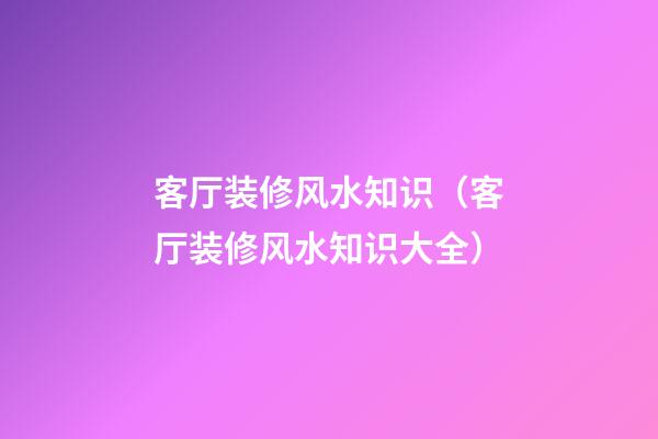 客厅装修风水知识（客厅装修风水知识大全）