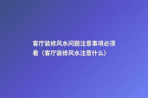 客厅装修风水问题注意事项必须看（客厅装修风水注意什么）