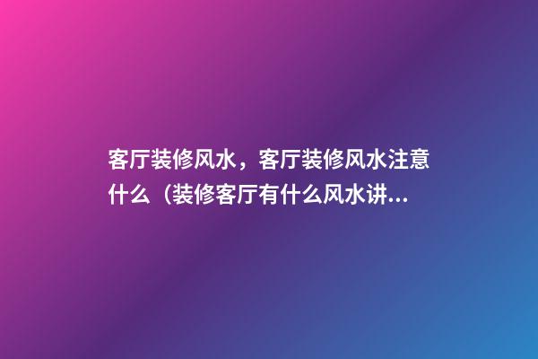 客厅装修风水，客厅装修风水注意什么（装修客厅有什么风水讲究）