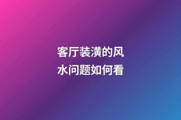 客厅装潢的风水问题如何看
