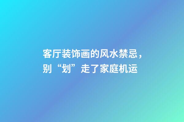 客厅装饰画的风水禁忌，别“划”走了家庭机运