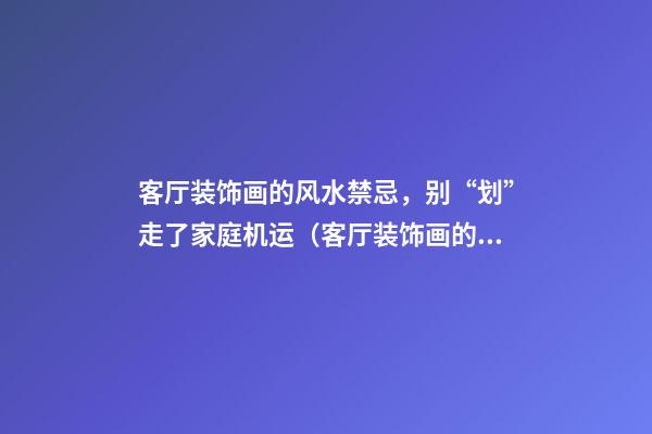 客厅装饰画的风水禁忌，别“划”走了家庭机运（客厅装饰画的风水讲究）