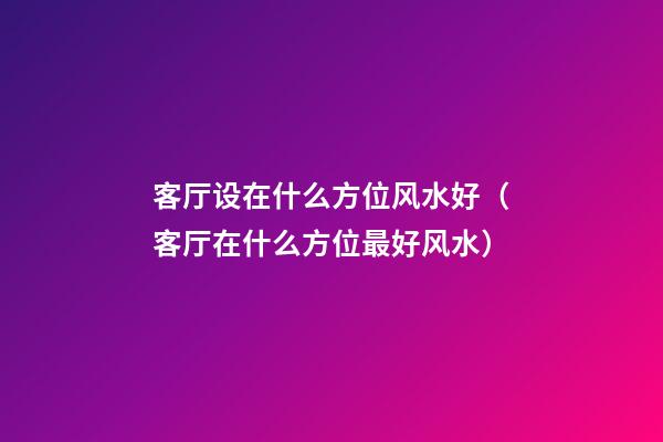 客厅设在什么方位风水好（客厅在什么方位最好风水）