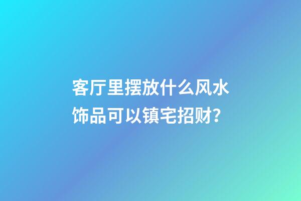 客厅里摆放什么风水饰品可以镇宅招财？