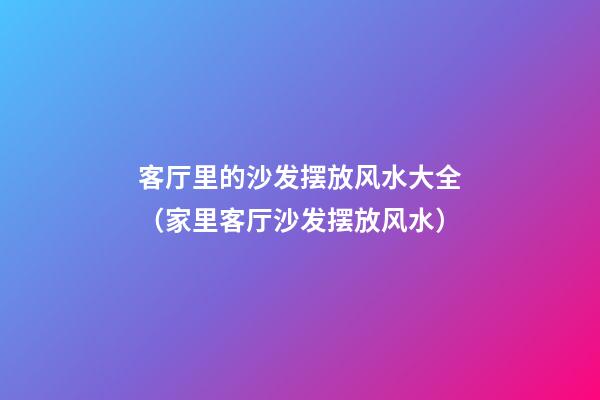 客厅里的沙发摆放风水大全（家里客厅沙发摆放风水）