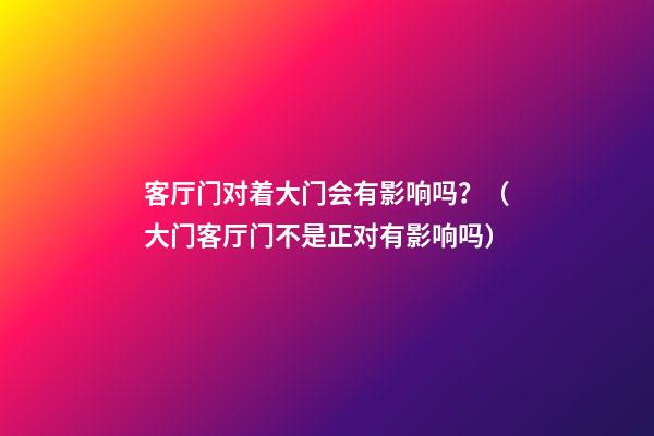 客厅门对着大门会有影响吗？（大门客厅门不是正对有影响吗）