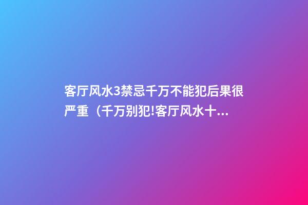 客厅风水3禁忌千万不能犯后果很严重（千万别犯!客厅风水十大禁忌）