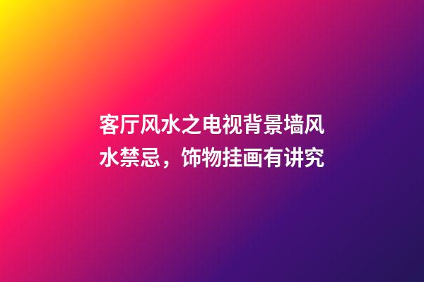 客厅风水之电视背景墙风水禁忌，饰物挂画有讲究