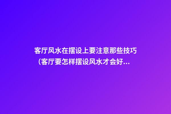 客厅风水在摆设上要注意那些技巧（客厅要怎样摆设风水才会好）