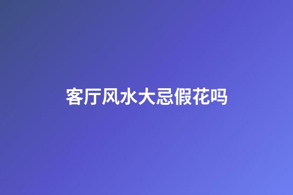 客厅风水大忌假花吗