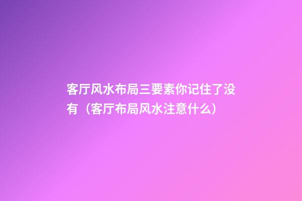 客厅风水布局三要素你记住了没有（客厅布局风水注意什么）