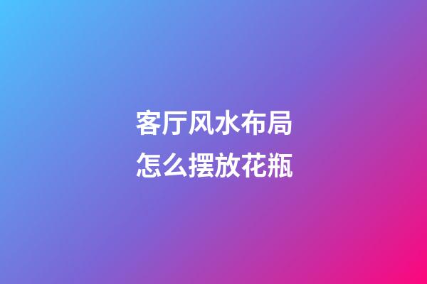 客厅风水布局怎么摆放花瓶