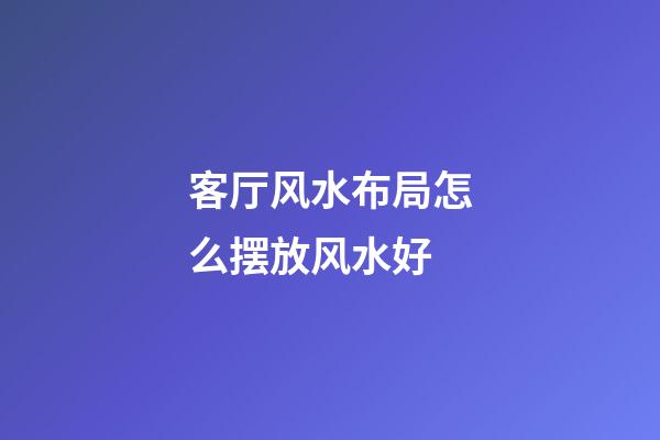 客厅风水布局怎么摆放风水好