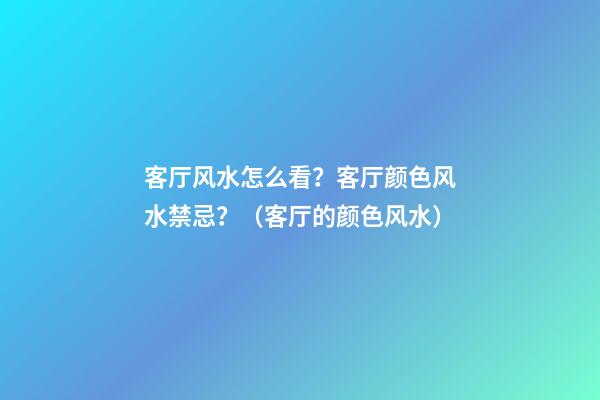 客厅风水怎么看？客厅颜色风水禁忌？（客厅的颜色风水）