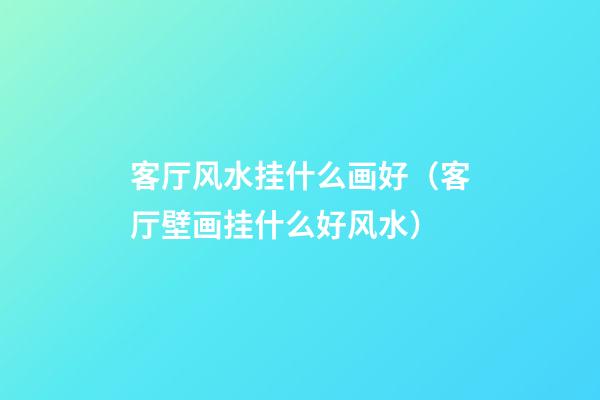 客厅风水挂什么画好（客厅壁画挂什么好风水）